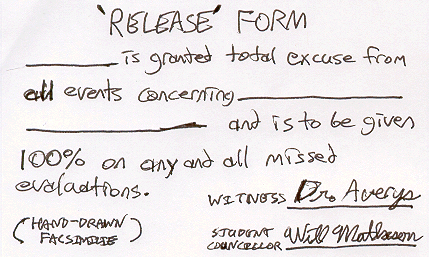 'RELEASE' FORM ___ is granted total excuse from all events concerning ___ and is to be given 100% on any and all missed evaluations. WITNESS _Dr. Averys_ STUDENT COUNCILLOR _Will Matheson_ (HAND-DRAWN FACSIMILIE)